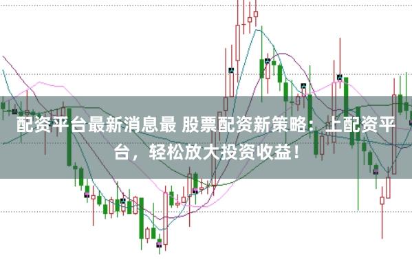 配资平台最新消息最 股票配资新策略：上配资平台，轻松放大投资收益！