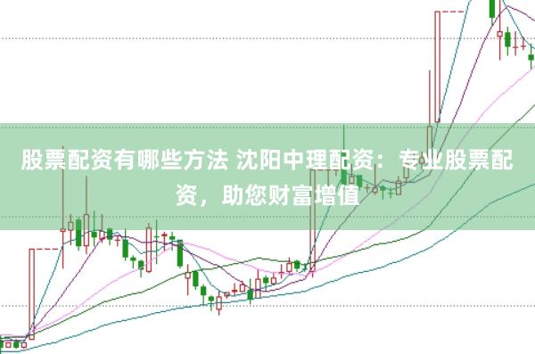股票配资有哪些方法 沈阳中理配资：专业股票配资，助您财富增值