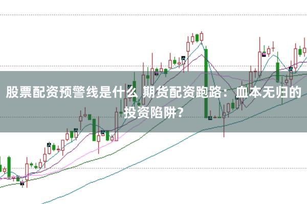 股票配资预警线是什么 期货配资跑路：血本无归的投资陷阱？