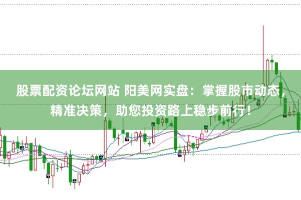 股票配资论坛网站 阳美网实盘：掌握股市动态，精准决策，助您投资路上稳步前行！