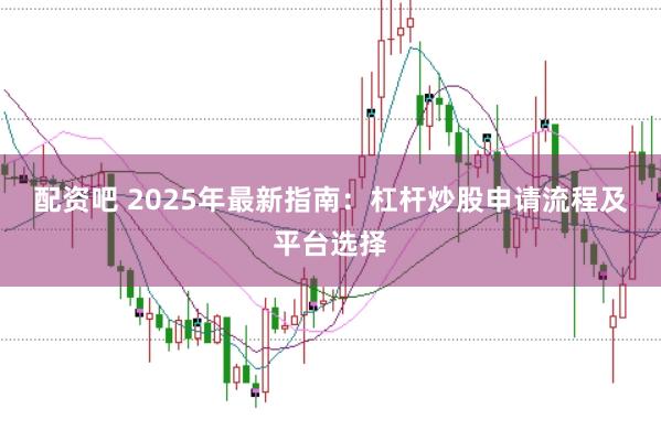 配资吧 2025年最新指南：杠杆炒股申请流程及平台选择