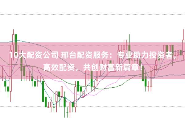 10大配资公司 邢台配资服务：专业助力投资者，高效配资，共创财富新篇章！