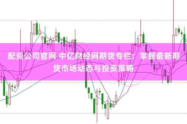 配资公司官网 中亿财经网期货专栏：掌握最新期货市场动态与投资策略
