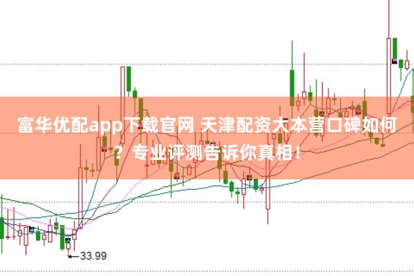 富华优配app下载官网 天津配资大本营口碑如何？专业评测告诉你真相！