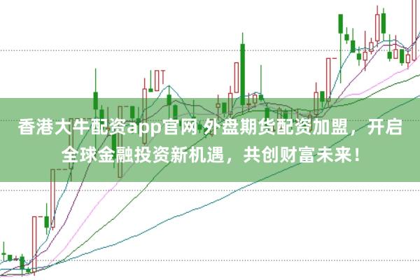 香港大牛配资app官网 外盘期货配资加盟，开启全球金融投资新机遇，共创财富未来！