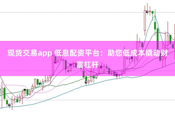现货交易app 低息配资平台：助您低成本撬动财富杠杆
