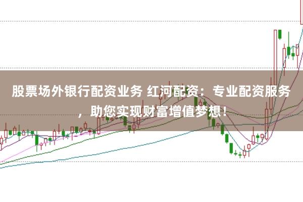 股票场外银行配资业务 红河配资：专业配资服务，助您实现财富增值梦想！