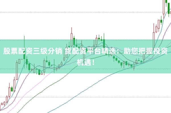 股票配资三级分销 货配资平台精选：助您把握投资机遇！