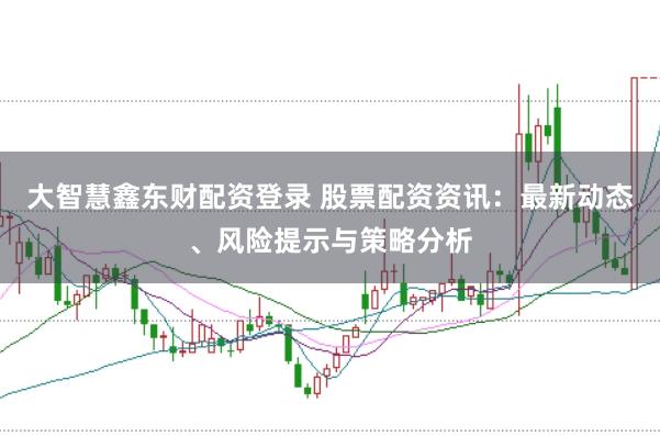 大智慧鑫东财配资登录 股票配资资讯：最新动态、风险提示与策略分析