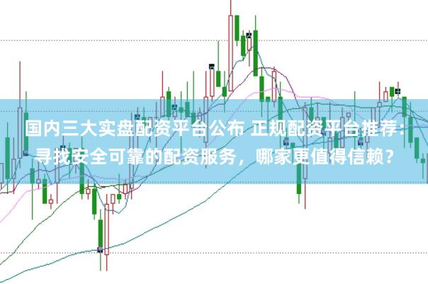 国内三大实盘配资平台公布 正规配资平台推荐：寻找安全可靠的配资服务，哪家更值得信赖？
