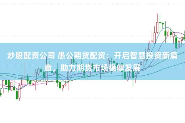 炒股配资公司 愚公期货配资：开启智慧投资新篇章，助力期货市场稳健发展