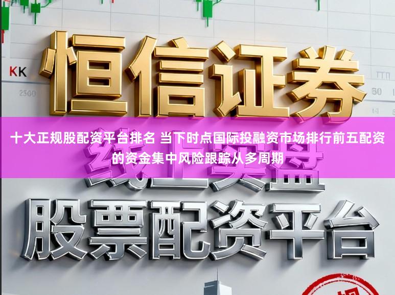 十大正规股配资平台排名 当下时点国际投融资市场排行前五配资的资金集中风险跟踪从多周期