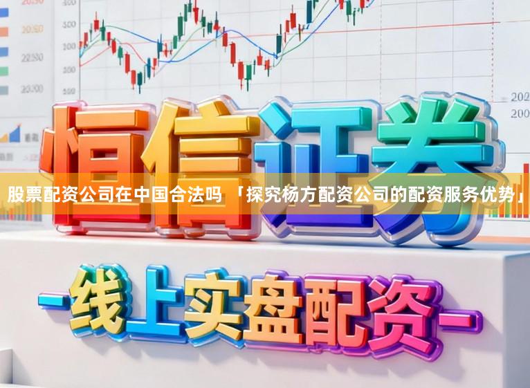 股票配资公司在中国合法吗 「探究杨方配资公司的配资服务优势」
