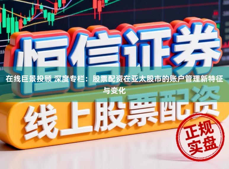 在线巨景投顾 深度专栏：股票配资在亚太股市的账户管理新特征与变化