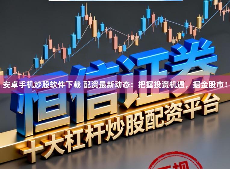 安卓手机炒股软件下载 配资最新动态：把握投资机遇，掘金股市！
